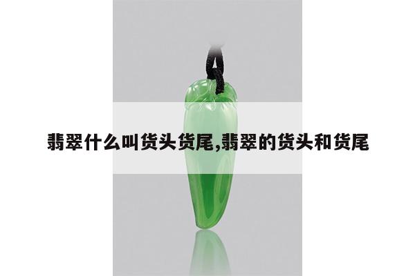 翡翠什么叫货头货尾,翡翠的货头和货尾