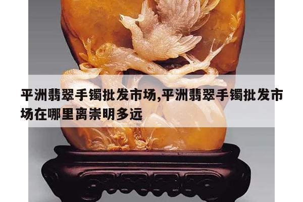 平洲翡翠手镯批发市场,平洲翡翠手镯批发市场在哪里离崇明多远