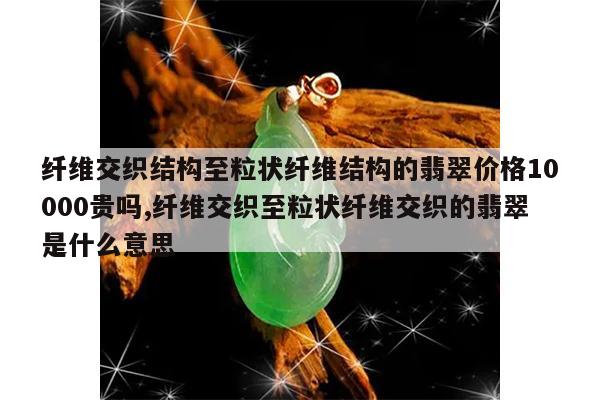 纤维交织结构至粒状纤维结构的翡翠价格10000贵吗,纤维交织至粒状纤维交织的翡翠是什么意思
