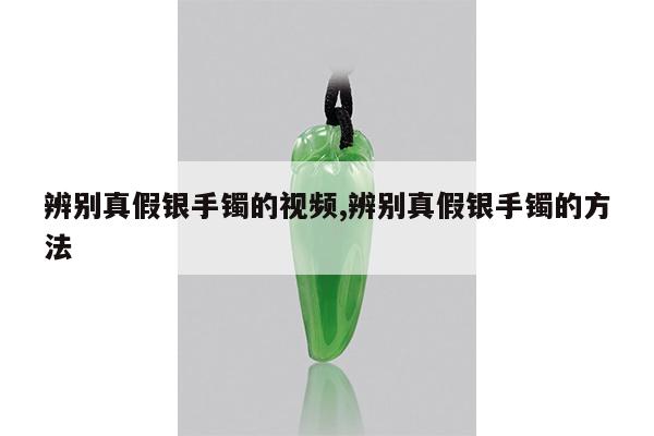 辨别真假银手镯的视频,辨别真假银手镯的方法