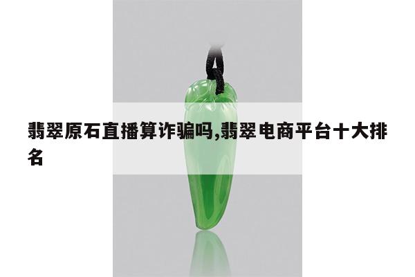 翡翠原石直播算诈骗吗,翡翠电商平台十大排名