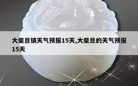 大柴旦镇天气预报15天,大柴旦的天气预报15天