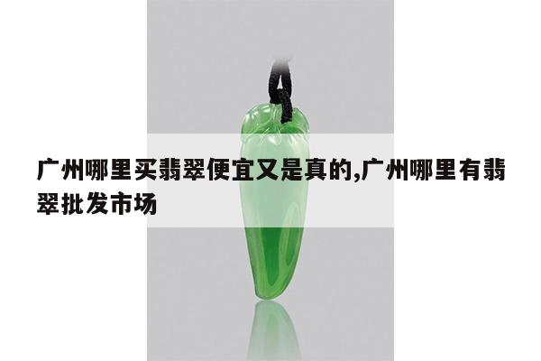 广州哪里买翡翠便宜又是真的,广州哪里有翡翠批发市场