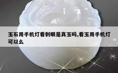 玉石用手机灯看刺眼是真玉吗,看玉用手机灯可以么