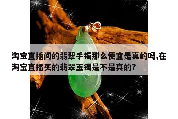淘宝直播间的翡翠手镯那么便宜是真的吗,在淘宝直播买的翡翠玉镯是不是真的?