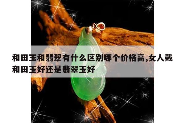 和田玉和翡翠有什么区别哪个价格高,女人戴和田玉好还是翡翠玉好