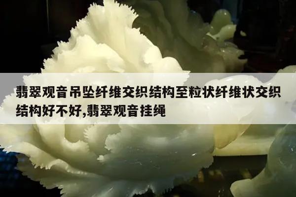 翡翠观音吊坠纤维交织结构至粒状纤维状交织结构好不好,翡翠观音挂绳
