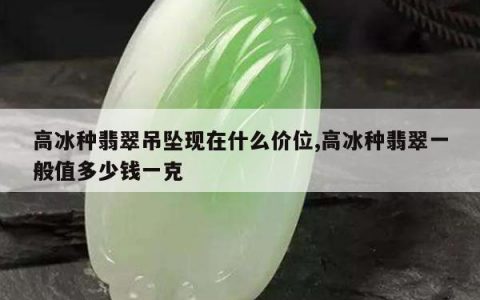 高冰种翡翠吊坠现在什么价位,高冰种翡翠一般值多少钱一克