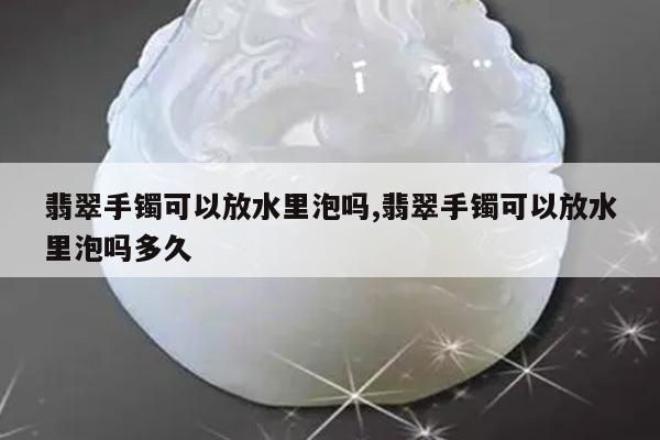 翡翠手镯可以放水里泡吗,翡翠手镯可以放水里泡吗多久