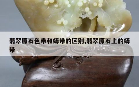 翡翠原石色带和蟒带的区别,翡翠原石上的蟒带
