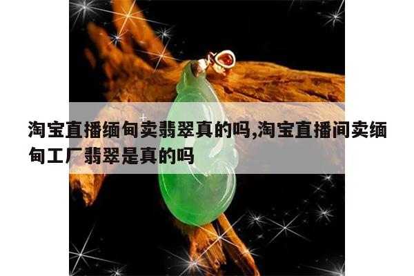 淘宝直播缅甸卖翡翠真的吗,淘宝直播间卖缅甸工厂翡翠是真的吗