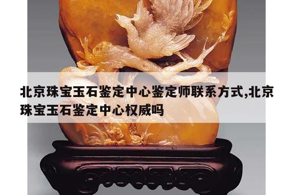 北京珠宝玉石鉴定中心鉴定师联系方式,北京珠宝玉石鉴定中心权威吗