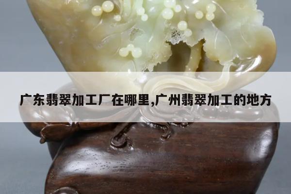 广东翡翠加工厂在哪里,广州翡翠加工的地方