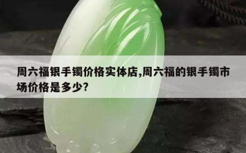 周六福银手镯价格实体店,周六福的银手镯市场价格是多少?