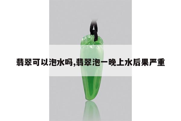 翡翠可以泡水吗,翡翠泡一晚上水后果严重