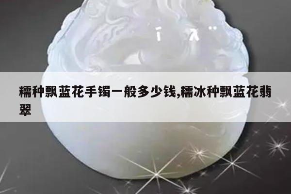 糯种飘蓝花手镯一般多少钱,糯冰种飘蓝花翡翠
