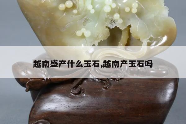 越南盛产什么玉石,越南产玉石吗