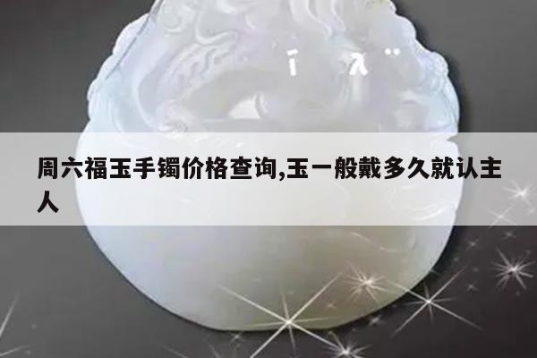 周六福玉手镯价格查询,玉一般戴多久就认主人