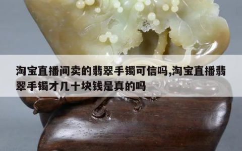 淘宝直播间卖的翡翠手镯可信吗,淘宝直播翡翠手镯才几十块钱是真的吗