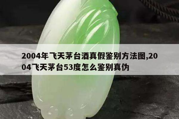 2004年飞天茅台酒真假鉴别方法图,2004飞天茅台53度怎么鉴别真伪