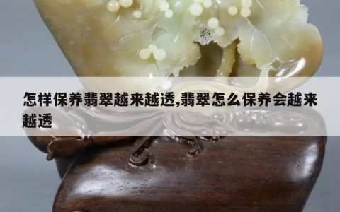 怎样保养翡翠越来越透,翡翠怎么保养会越来越透