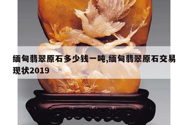 缅甸翡翠原石多少钱一吨,缅甸翡翠原石交易现状2019