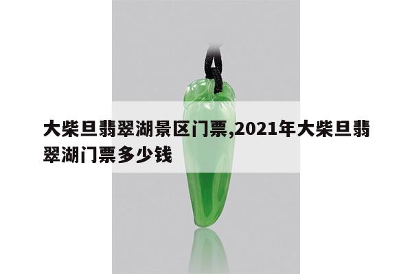 大柴旦翡翠湖景区门票,2021年大柴旦翡翠湖门票多少钱