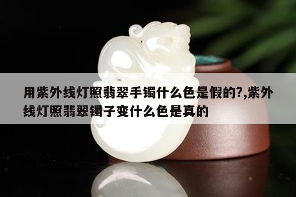 用紫外线灯照翡翠手镯什么色是假的?,紫外线灯照翡翠镯子变什么色是真的
