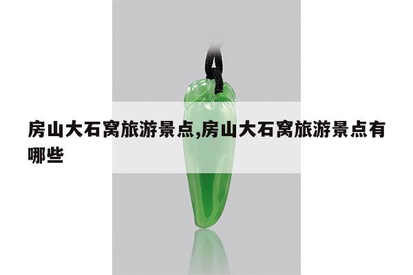 房山大石窝旅游景点,房山大石窝旅游景点有哪些