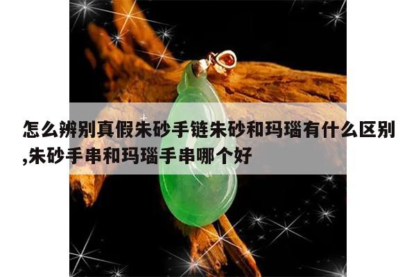 怎么辨别真假朱砂手链朱砂和玛瑙有什么区别,朱砂手串和玛瑙手串哪个好