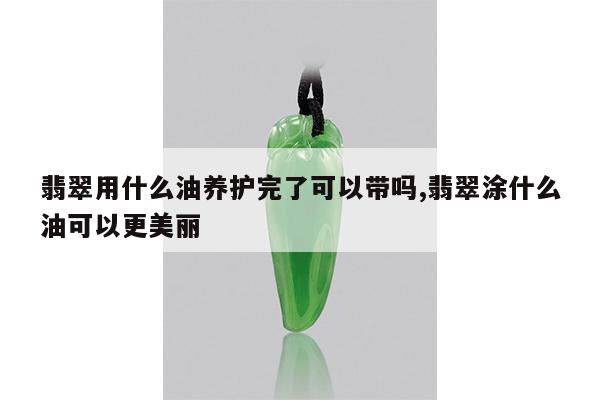 翡翠用什么油养护完了可以带吗,翡翠涂什么油可以更美丽