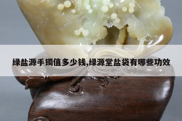 绿盐源手镯值多少钱,绿源堂盐袋有哪些功效