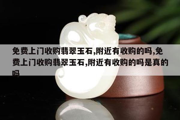 免费上门收购翡翠玉石,附近有收购的吗,免费上门收购翡翠玉石,附近有收购的吗是真的吗