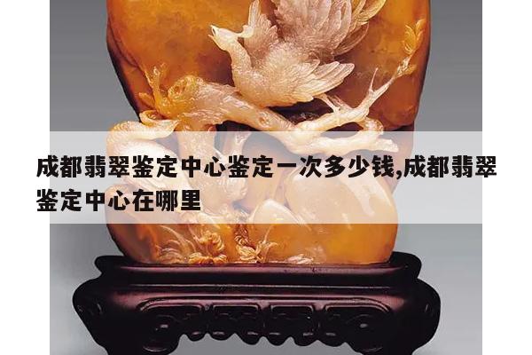 成都翡翠鉴定中心鉴定一次多少钱,成都翡翠鉴定中心在哪里