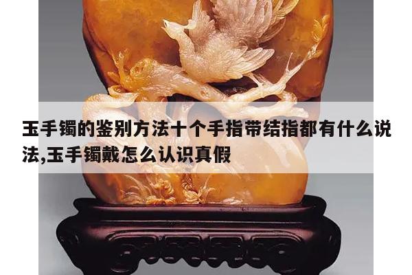 玉手镯的鉴别方法十个手指带结指都有什么说法,玉手镯戴怎么认识真假