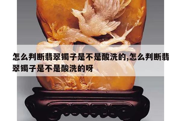 怎么判断翡翠镯子是不是酸洗的,怎么判断翡翠镯子是不是酸洗的呀
