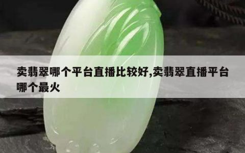 卖翡翠哪个平台直播比较好,卖翡翠直播平台哪个最火