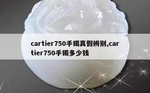 cartier750手镯真假辨别,cartier750手镯多少钱
