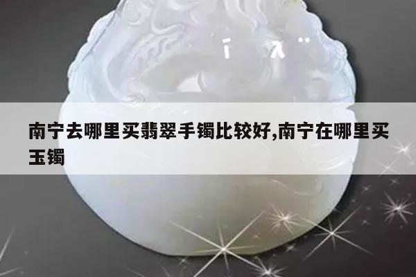 南宁去哪里买翡翠手镯比较好,南宁在哪里买玉镯