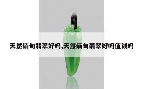 天然缅甸翡翠好吗,天然缅甸翡翠好吗值钱吗