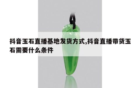 抖音玉石直播基地发货方式,抖音直播带货玉石需要什么条件