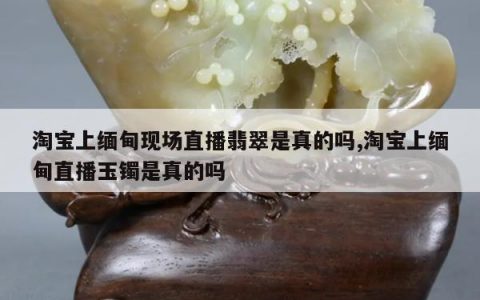 淘宝上缅甸现场直播翡翠是真的吗,淘宝上缅甸直播玉镯是真的吗