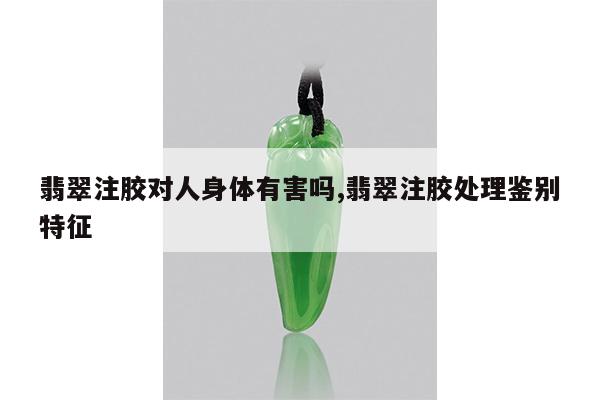 翡翠注胶对人身体有害吗,翡翠注胶处理鉴别特征