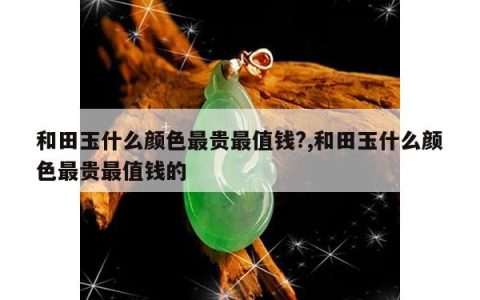 和田玉什么颜色最贵最值钱?,和田玉什么颜色最贵最值钱的