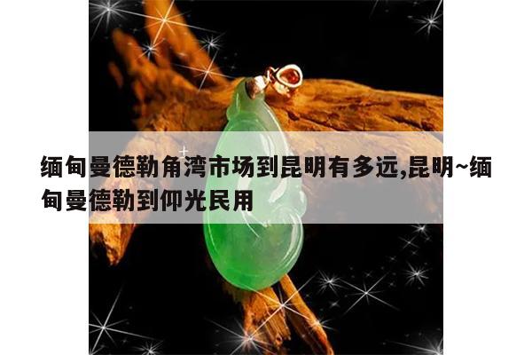 缅甸曼德勒角湾市场到昆明有多远,昆明～缅甸曼德勒到仰光民用