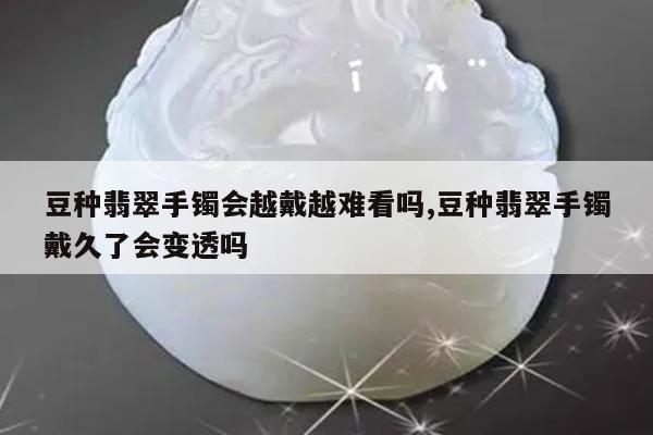 豆种翡翠手镯会越戴越难看吗,豆种翡翠手镯戴久了会变透吗