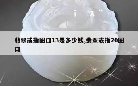 翡翠戒指圈口13是多少钱,翡翠戒指20圈口