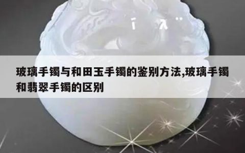 玻璃手镯与和田玉手镯的鉴别方法,玻璃手镯和翡翠手镯的区别