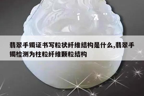 翡翠手镯证书写粒状纤维结构是什么,翡翠手镯检测为柱粒纤维颗粒结构