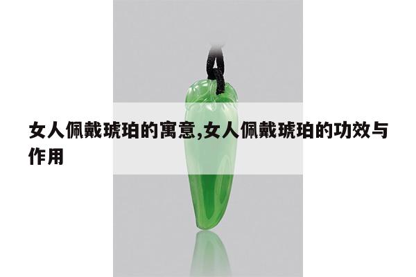 女人佩戴琥珀的寓意,女人佩戴琥珀的功效与作用